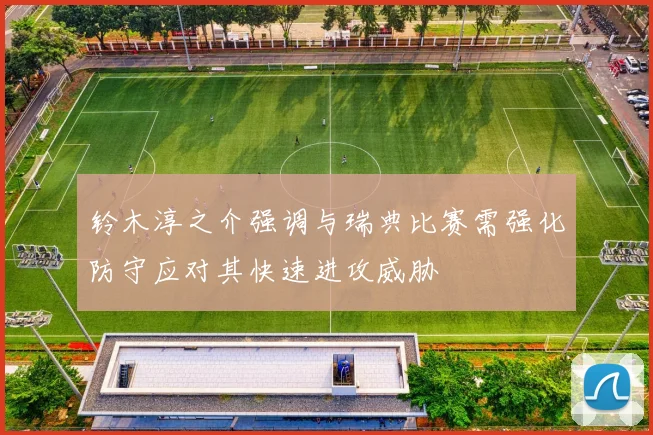 铃木淳之介强调与瑞典比赛需强化防守应对其快速进攻威胁