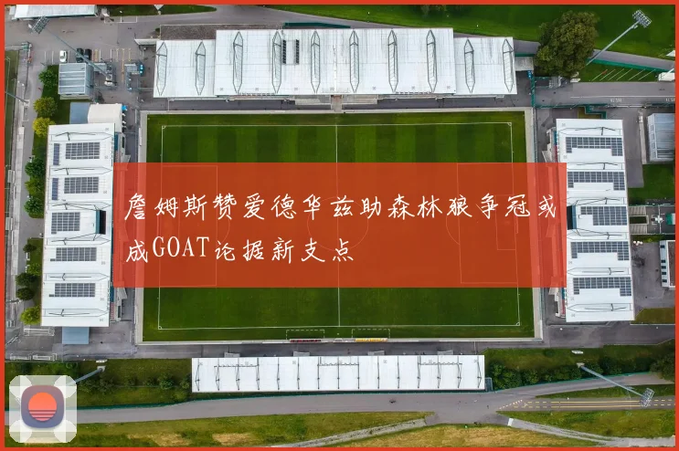 詹姆斯赞爱德华兹助森林狼争冠或成GOAT论据新支点