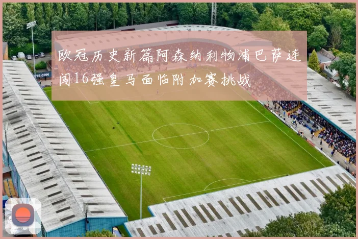 欧冠历史新篇阿森纳利物浦巴萨连闯16强皇马面临附加赛挑战