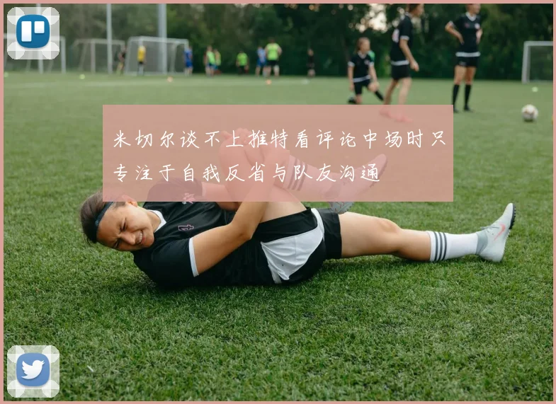 米切尔谈不上推特看评论中场时只专注于自我反省与队友沟通