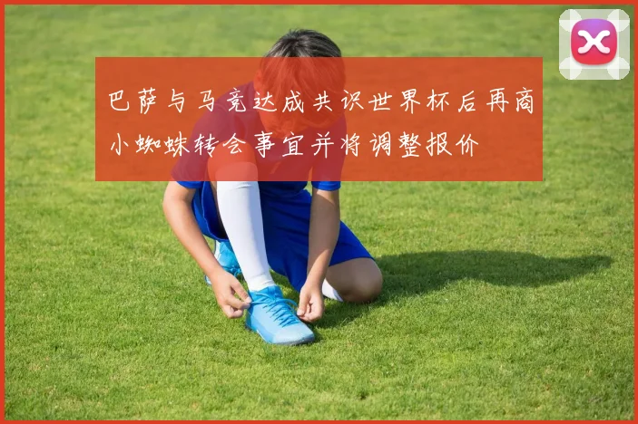 巴萨与马竞达成共识世界杯后再商小蜘蛛转会事宜并将调整报价