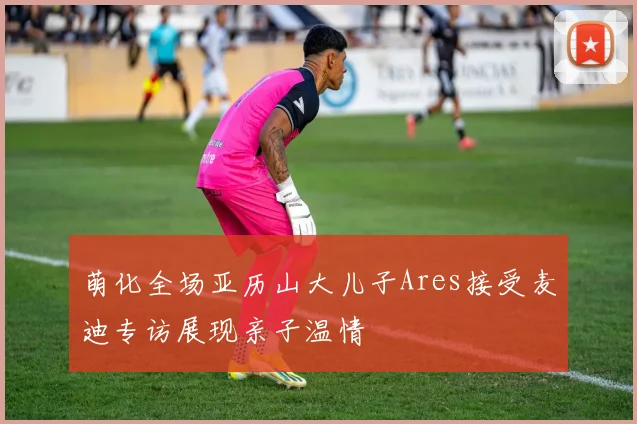萌化全场亚历山大儿子Ares接受麦迪专访展现亲子温情