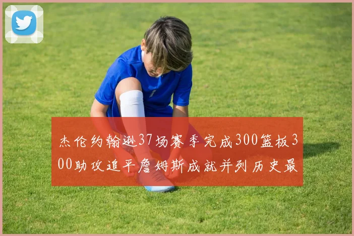 杰伦约翰逊37场赛季完成300篮板300助攻追平詹姆斯成就并列历史最快前锋