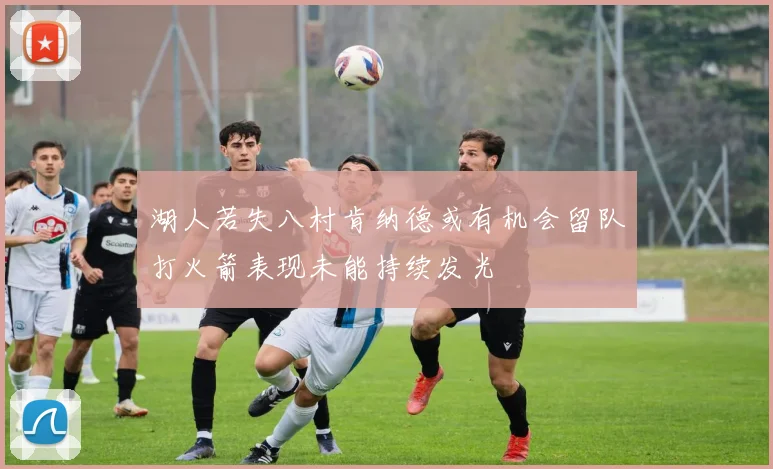 湖人若失八村肯纳德或有机会留队打火箭表现未能持续发光