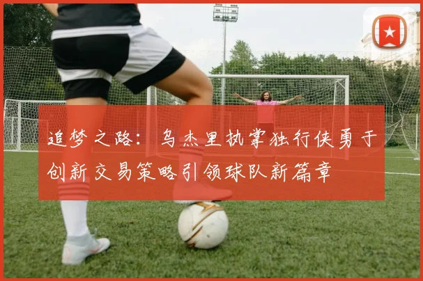 追梦之路：乌杰里执掌独行侠勇于创新交易策略引领球队新篇章