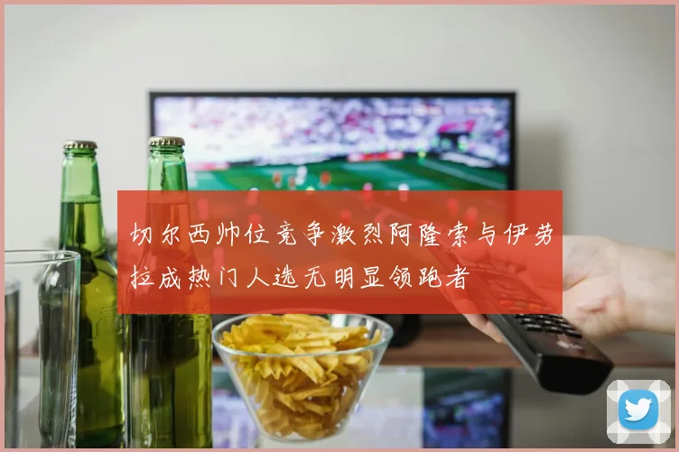 切尔西帅位竞争激烈阿隆索与伊劳拉成热门人选无明显领跑者