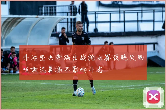 乔治坚决带病出战抢七赛夜晚失眠咳嗽流鼻涕不影响斗志