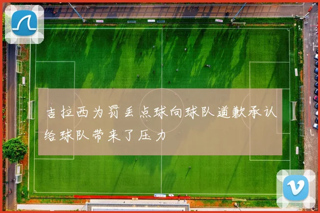 吉拉西为罚丢点球向球队道歉承认给球队带来了压力